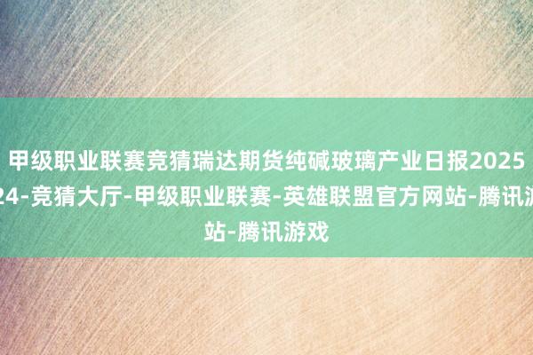 甲级职业联赛竞猜瑞达期货纯碱玻璃产业日报20250224-竞猜大厅-甲级职业联赛-英雄联盟官方网站-腾讯游戏