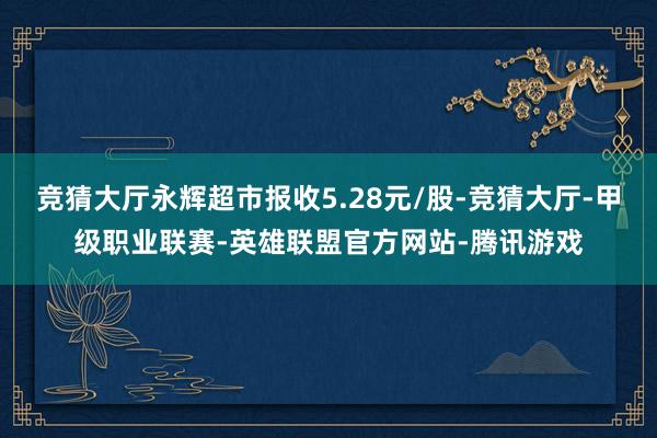 竞猜大厅永辉超市报收5.28元/股-竞猜大厅-甲级职业联赛-英雄联盟官方网站-腾讯游戏