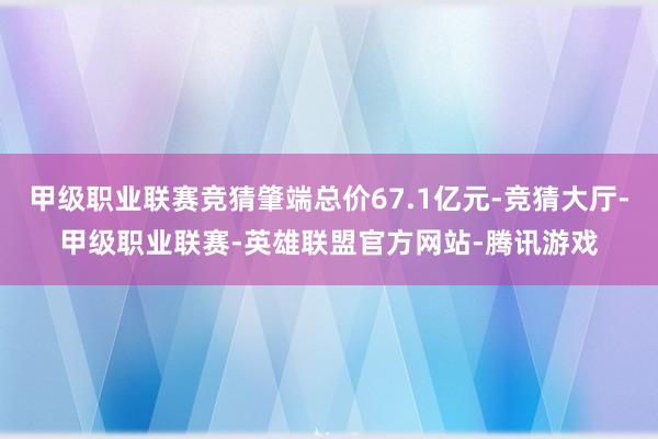 甲级职业联赛竞猜肇端总价67.1亿元-竞猜大厅-甲级职业联赛-英雄联盟官方网站-腾讯游戏